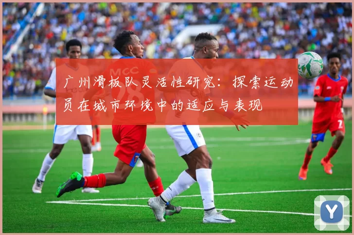 广州滑板队灵活性研究：探索运动员在城市环境中的适应与表现