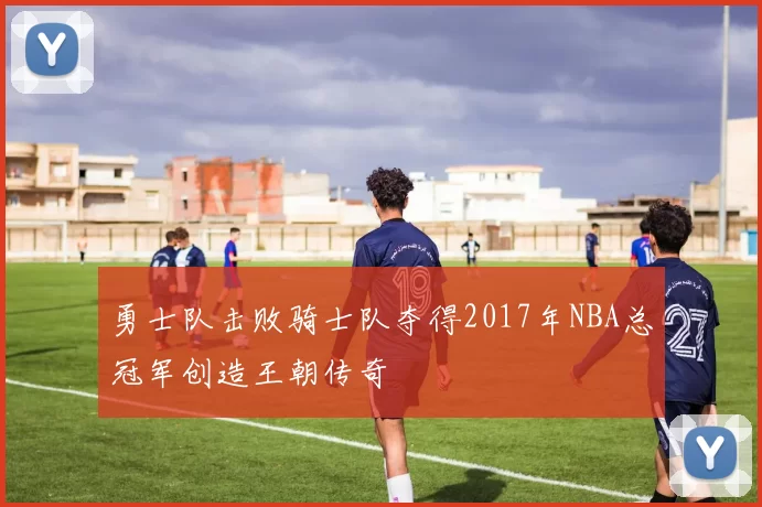 勇士队击败骑士队夺得2017年NBA总冠军创造王朝传奇