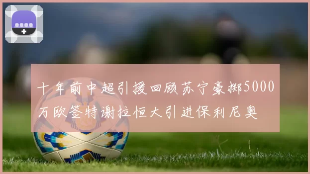 十年前中超引援回顾苏宁豪掷5000万欧签特谢拉恒大引进保利尼奥