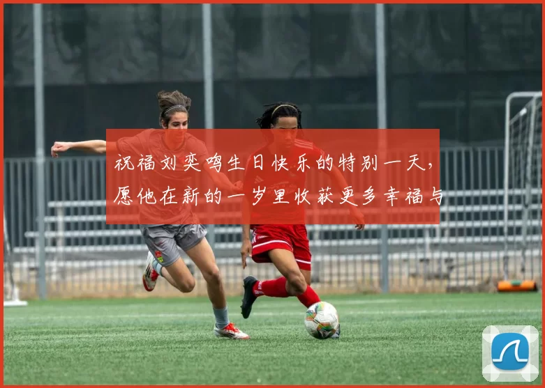 祝福刘奕鸣生日快乐的特别一天，愿他在新的一岁里收获更多幸福与成功
