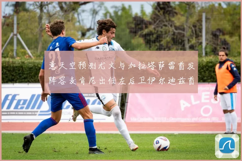意天空预测尤文与加拉塔萨雷首发阵容麦肯尼出任左后卫伊尔迪兹首发出战