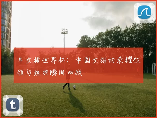 年女排世界杯：中国女排的荣耀征程与经典瞬间回顾