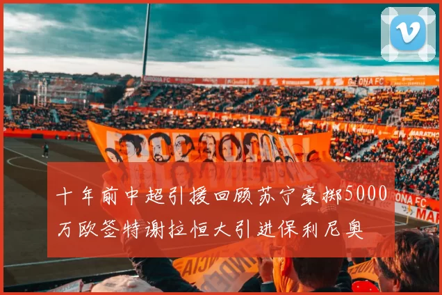 十年前中超引援回顾苏宁豪掷5000万欧签特谢拉恒大引进保利尼奥