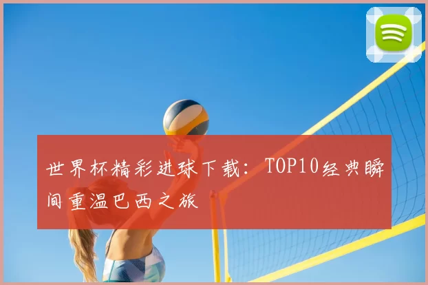 世界杯精彩进球下载：TOP10经典瞬间重温巴西之旅
