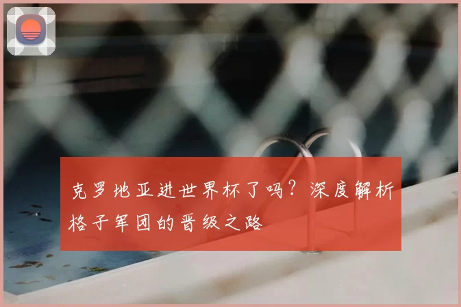 克罗地亚进世界杯了吗？深度解析格子军团的晋级之路