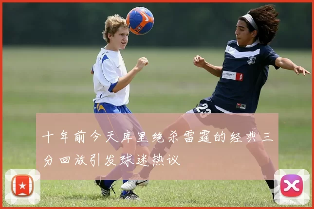 十年前今天库里绝杀雷霆的经典三分回放引发球迷热议