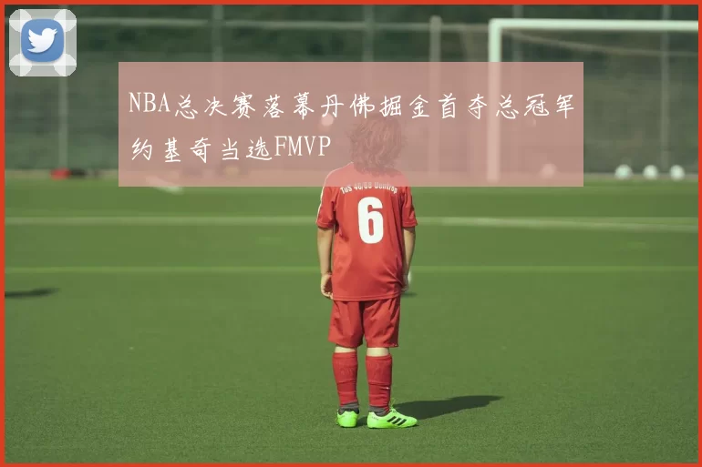 NBA总决赛落幕丹佛掘金首夺总冠军约基奇当选FMVP