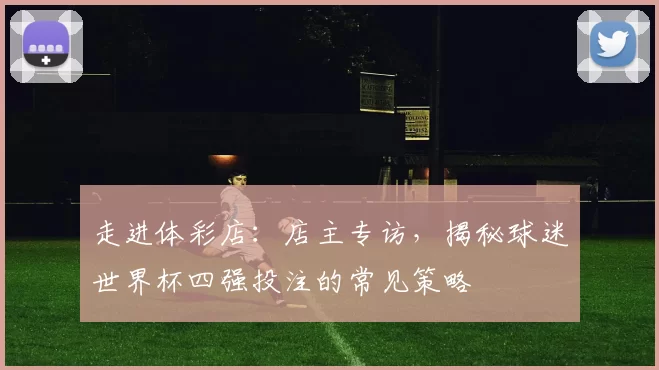 走进体彩店：店主专访，揭秘球迷世界杯四强投注的常见策略