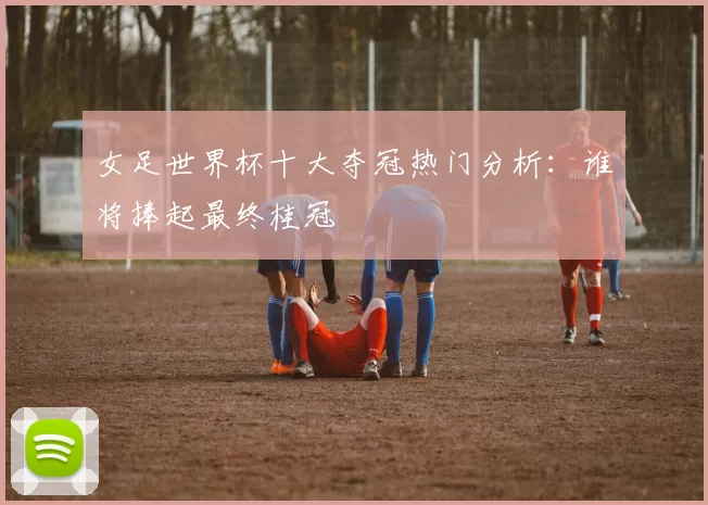 女足世界杯十大夺冠热门分析：谁将捧起最终桂冠